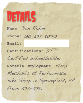 Details
Name: Dan Rahm
Phone: 610-532-9070
Email: dan@rahmweb.comCertifications: DT ™ Certified WheelbuilderNotable Employment: Head Mechanic at Performace Bike Shop in Springfield, PA from 1995-1998.